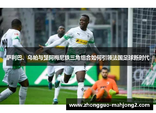 萨利巴、乌帕与楚阿梅尼铁三角组合如何引领法国足球新时代