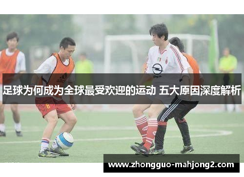 足球为何成为全球最受欢迎的运动 五大原因深度解析 足球为何成为全球最受欢迎的运动 五大原因深度解析