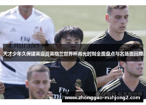 天才少年久保建英迎战英格兰世界杯高光时刻全面盘点与名场面回顾