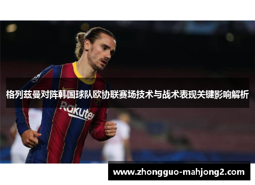 格列兹曼对阵韩国球队欧协联赛场技术与战术表现关键影响解析
