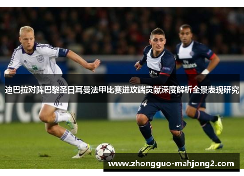 迪巴拉对阵巴黎圣日耳曼法甲比赛进攻端贡献深度解析全景表现研究