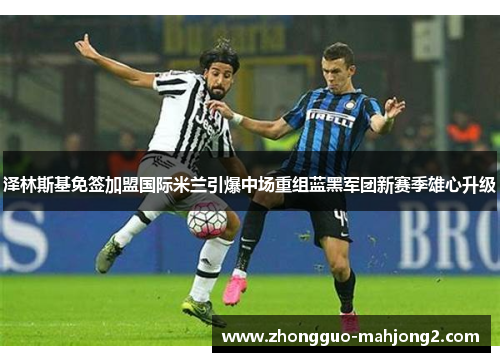 泽林斯基免签加盟国际米兰引爆中场重组蓝黑军团新赛季雄心升级