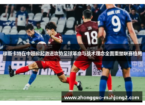 穆斯卡特在中超掀起激进攻势足球革命与战术理念全面重塑联赛格局