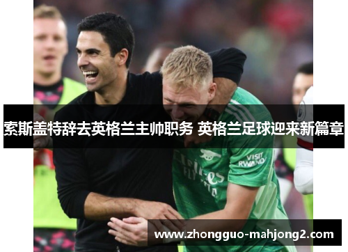 索斯盖特辞去英格兰主帅职务 英格兰足球迎来新篇章